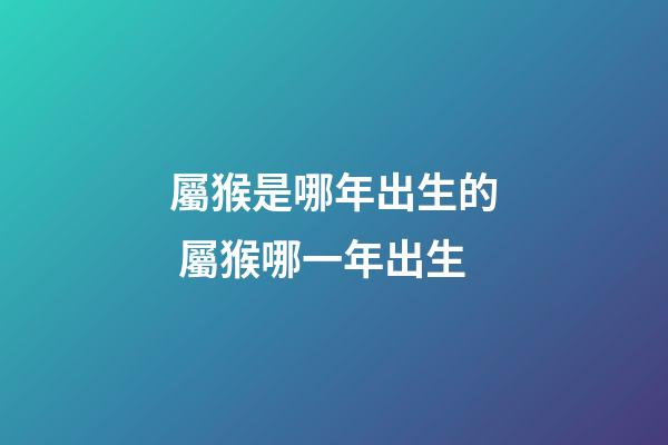 屬猴是哪年出生的 屬猴哪一年出生-第1張-觀點-玄機派